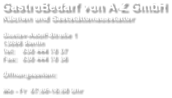GastroBedarf von A-Z GmbH Küchen und Gaststättenausstatter  Gustav-Adolf-Straße 1 13086 Berlin Tel: 	030 444 70 37 Fax: 	030 444 70 36  Öffnungszeiten:  Mo - Fr  07:00-16:00 Uhr